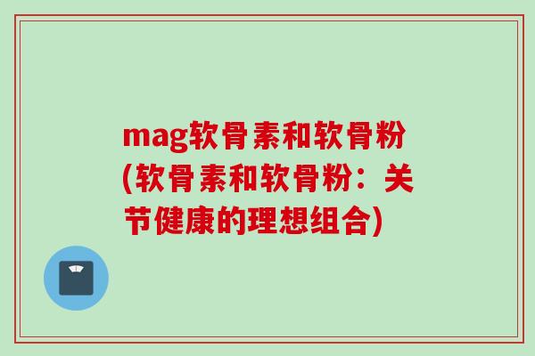mag软骨素和软骨粉(软骨素和软骨粉：关节健康的理想组合)