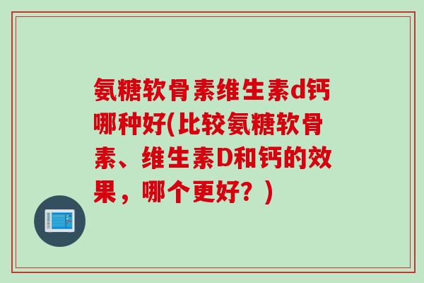 氨糖软骨素维生素d钙哪种好(比较氨糖软骨素、维生素D和钙的效果，哪个更好？)
