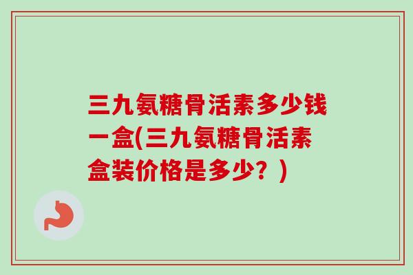 三九氨糖骨活素多少钱一盒(三九氨糖骨活素盒装价格是多少？)