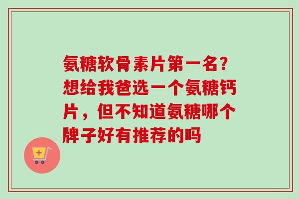 氨糖软骨素片第一名？想给我爸选一个氨糖钙片，但不知道氨糖哪个牌子好有推荐的吗
