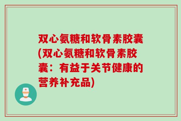 双心氨糖和软骨素胶囊(双心氨糖和软骨素胶囊：有益于关节健康的营养补充品)