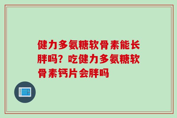 健力多氨糖软骨素能长胖吗?吃健力多氨糖软骨素钙片会胖吗 健力多氨糖软骨素能长胖吗?吃健力多氨糖软骨素钙片会胖吗