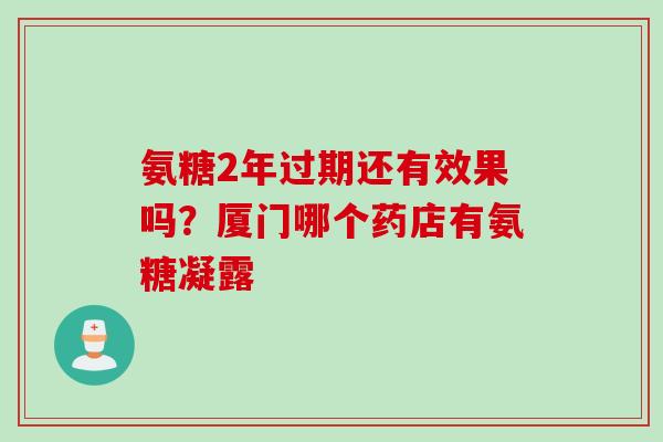 氨糖2年过期还有效果吗？厦门哪个药店有氨糖凝露
