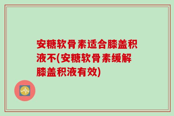 安糖软骨素适合膝盖积液不(安糖软骨素缓解膝盖积液有效)