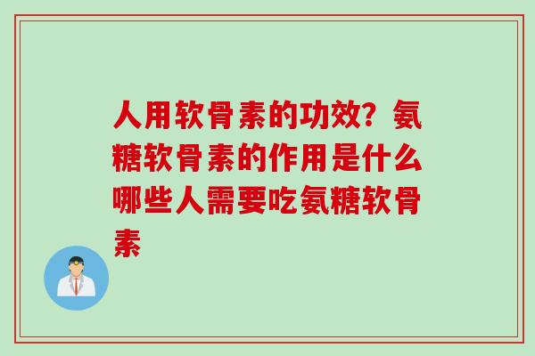 人用软骨素的功效？氨糖软骨素的作用是什么哪些人需要吃氨糖软骨素