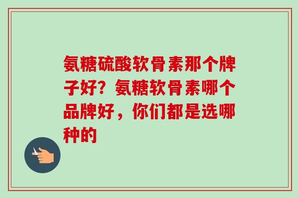氨糖硫酸软骨素那个牌子好？氨糖软骨素哪个品牌好，你们都是选哪种的