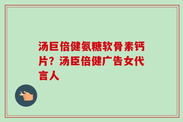 汤巨倍健氨糖软骨素钙片?汤臣倍健广告女代言人 汤巨倍健氨糖软骨素钙片?汤臣倍健广告女代言人