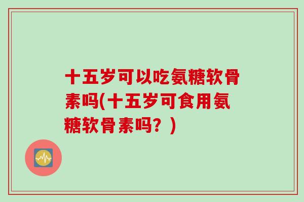 十五岁可以吃氨糖软骨素吗(十五岁可食用氨糖软骨素吗？)