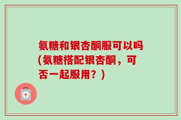 氨糖和银杏酮服可以吗(氨糖搭配银杏酮，可否一起服用？)