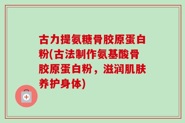 古力提氨糖骨胶原蛋白粉(古法制作氨基酸骨胶原蛋白粉，滋润肌肤养护身体)