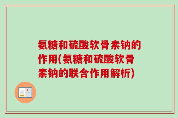 氨糖和硫酸软骨素钠的作用(氨糖和硫酸软骨素钠的联合作用解析)