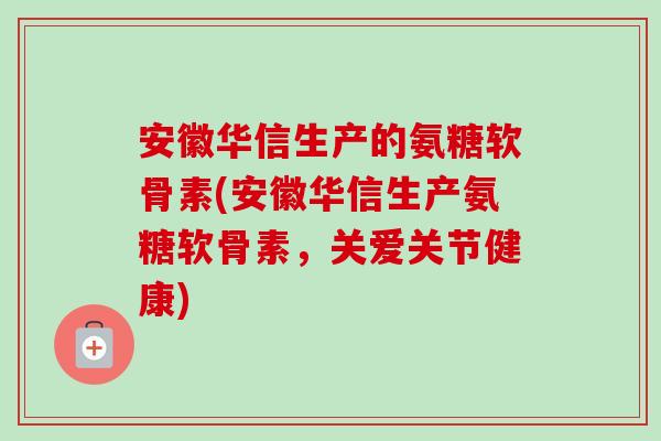 安徽华信生产的氨糖软骨素(安徽华信生产氨糖软骨素，关爱关节健康)