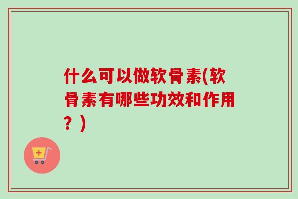 什么可以做软骨素(软骨素有哪些功效和作用？)