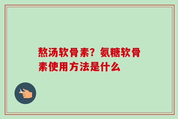熬汤软骨素？氨糖软骨素使用方法是什么
