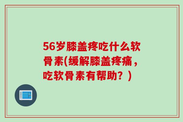 56岁膝盖疼吃什么软骨素(缓解膝盖疼痛，吃软骨素有帮助？)