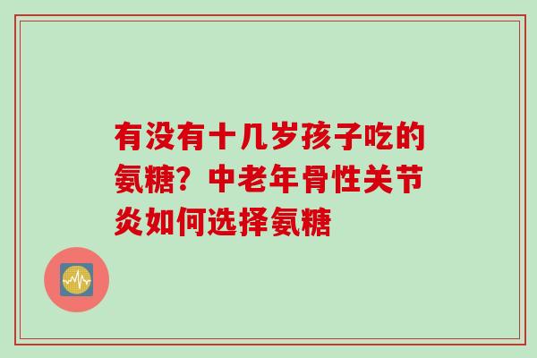 有没有十几岁孩子吃的氨糖？中老年骨性关节炎如何选择氨糖
