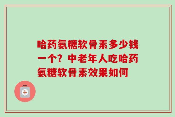 哈药氨糖软骨素多少钱一个？中老年人吃哈药氨糖软骨素效果如何