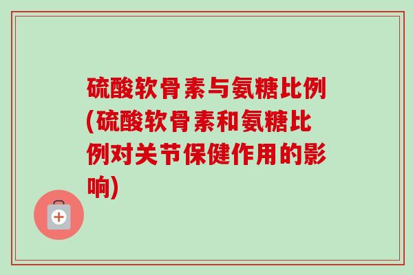 硫酸软骨素与氨糖比例(硫酸软骨素和氨糖比例对关节保健作用的影响)