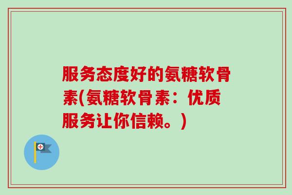 服务态度好的氨糖软骨素(氨糖软骨素：优质服务让你信赖。)