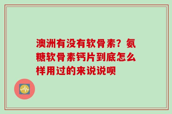 澳洲有没有软骨素？氨糖软骨素钙片到底怎么样用过的来说说呗