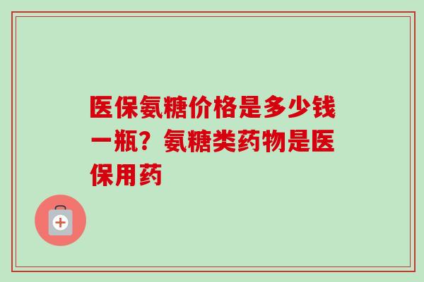 医保氨糖价格是多少钱一瓶？氨糖类药物是医保用药