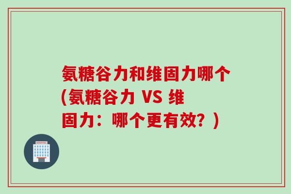 氨糖谷力和维固力哪个(氨糖谷力 VS 维固力：哪个更有效？)