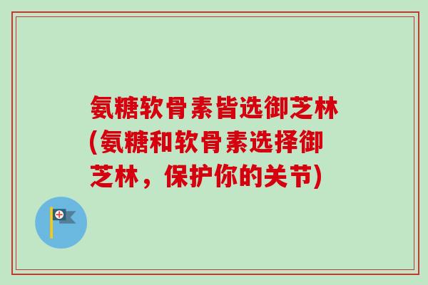 氨糖软骨素皆选御芝林(氨糖和软骨素选择御芝林，保护你的关节)