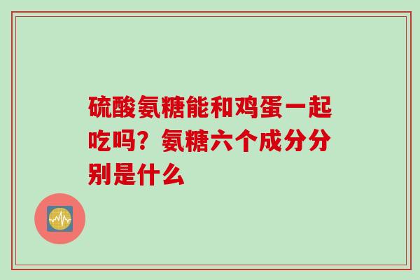 硫酸氨糖能和鸡蛋一起吃吗？氨糖六个成分分别是什么