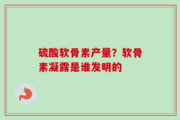 硫酸软骨素产量？软骨素凝露是谁发明的