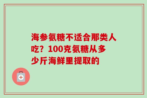 海参氨糖不适合那类人吃？100克氨糖从多少斤海鲜里提取的