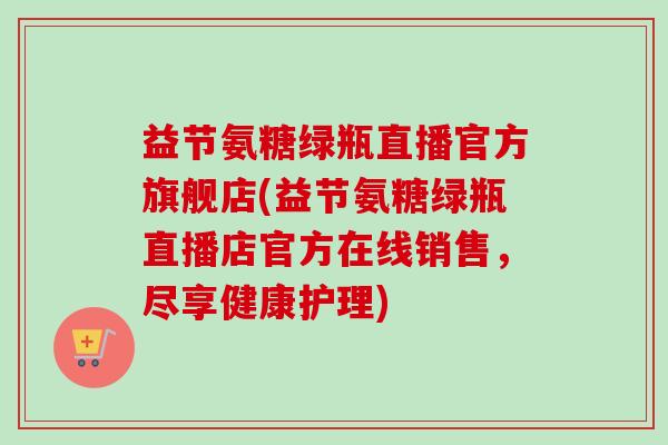 益节氨糖绿瓶直播官方旗舰店(益节氨糖绿瓶直播店官方在线销售，尽享健康护理)