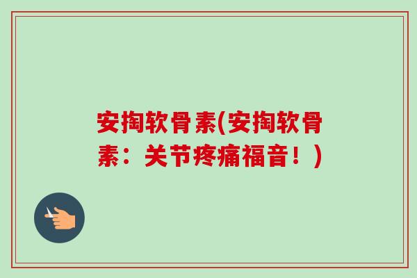 安掏软骨素(安掏软骨素：关节疼痛福音！)
