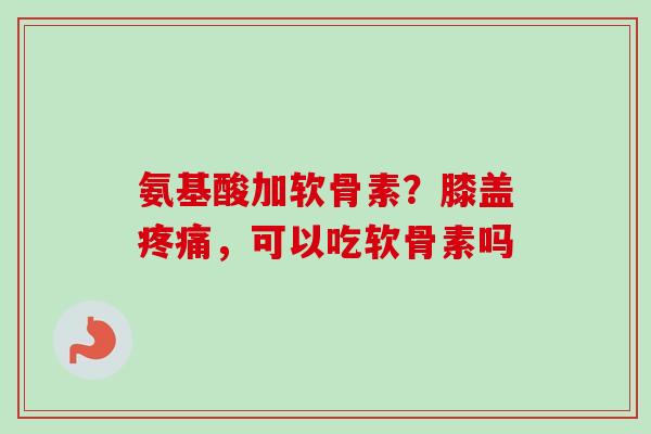 氨基酸加软骨素？膝盖疼痛，可以吃软骨素吗