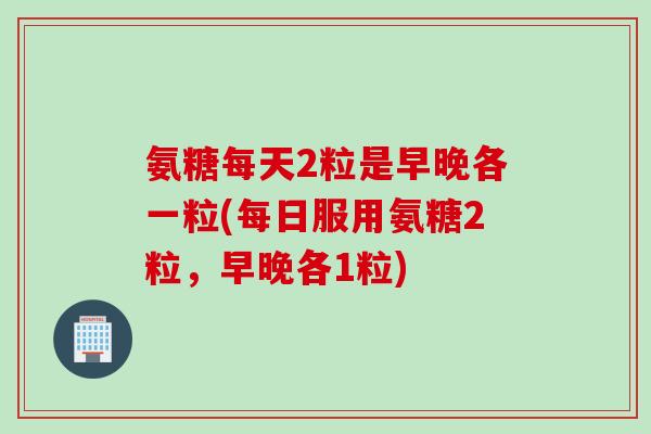 氨糖每天2粒是早晚各一粒(每日服用氨糖2粒，早晚各1粒)