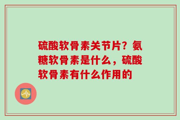 硫酸软骨素关节片？氨糖软骨素是什么，硫酸软骨素有什么作用的