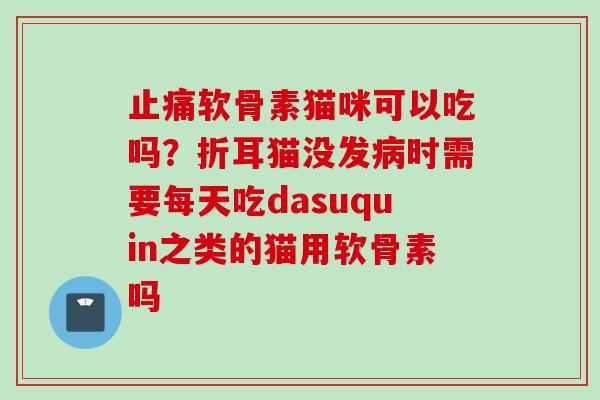 止痛软骨素猫咪可以吃吗？折耳猫没发病时需要每天吃dasuquin之类的猫用软骨素吗