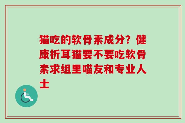 猫吃的软骨素成分？健康折耳猫要不要吃软骨素求组里喵友和专业人士