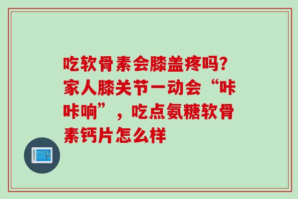 吃软骨素会膝盖疼吗？家人膝关节一动会“咔咔响”，吃点氨糖软骨素钙片怎么样