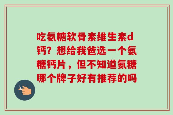 吃氨糖软骨素维生素d钙？想给我爸选一个氨糖钙片，但不知道氨糖哪个牌子好有推荐的吗