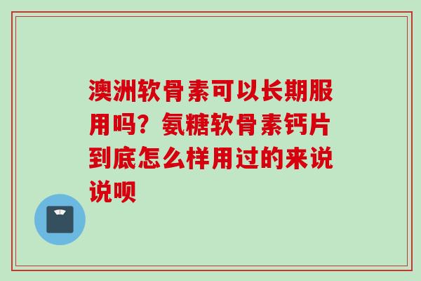 澳洲软骨素可以长期服用吗？氨糖软骨素钙片到底怎么样用过的来说说呗