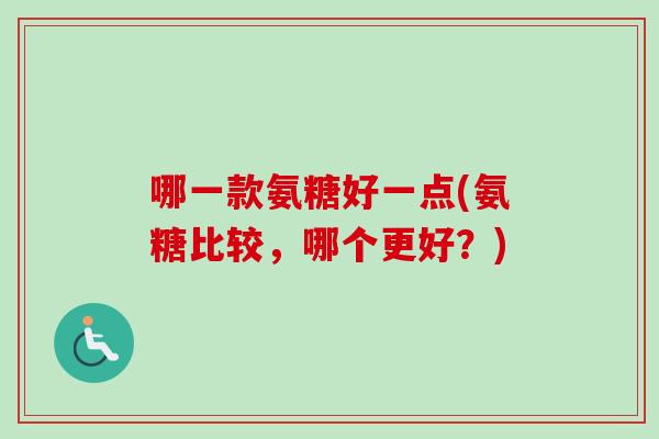 哪一款氨糖好一点(氨糖比较，哪个更好？)