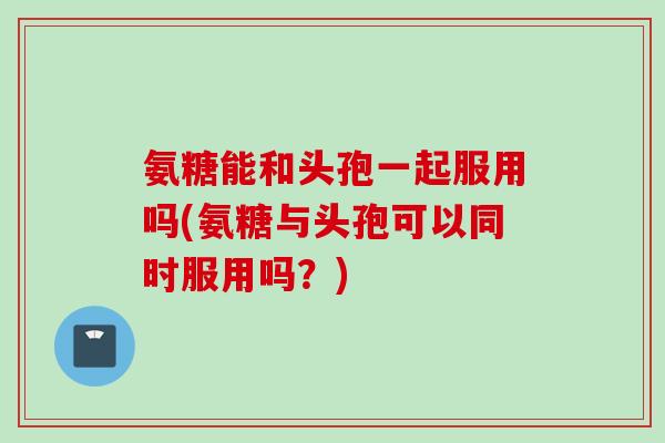 氨糖能和头孢一起服用吗(氨糖与头孢可以同时服用吗？)