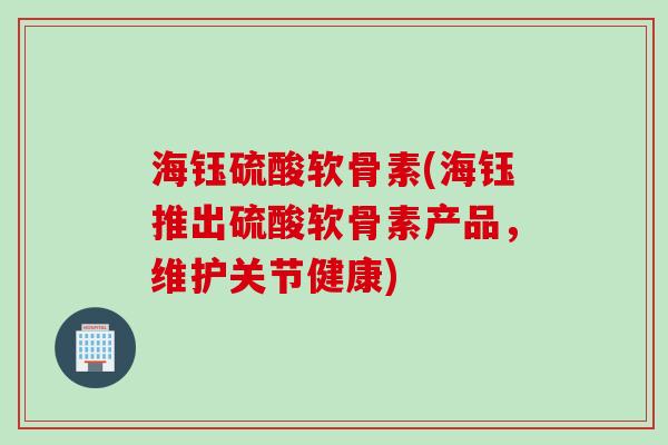 海钰硫酸软骨素(海钰推出硫酸软骨素产品，维护关节健康)
