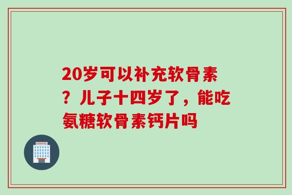 20岁可以补充软骨素？儿子十四岁了，能吃氨糖软骨素钙片吗
