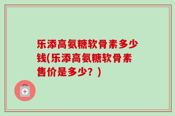 乐添高氨糖软骨素多少钱(乐添高氨糖软骨素售价是多少？)