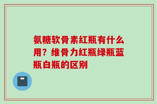 氨糖软骨素红瓶有什么用？维骨力红瓶绿瓶蓝瓶白瓶的区别