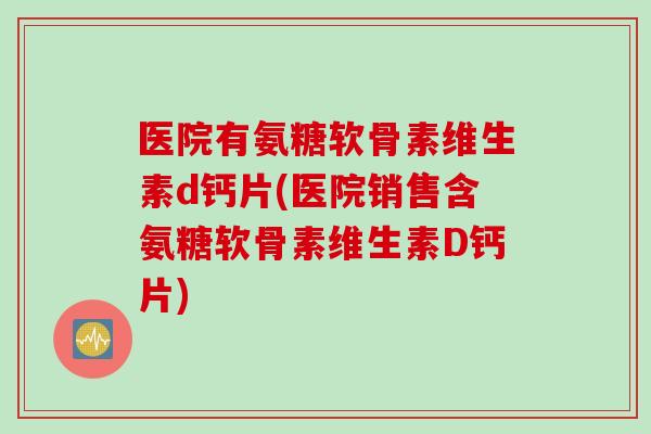 医院有氨糖软骨素维生素d钙片(医院销售含氨糖软骨素维生素D钙片)