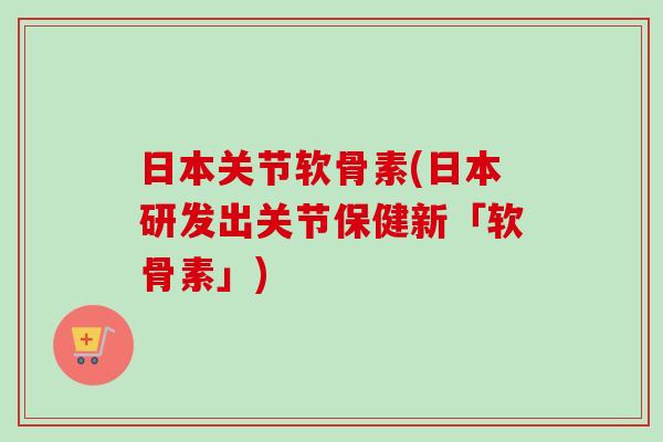 日本关节软骨素(日本研发出关节保健新「软骨素」)