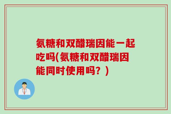氨糖和双醋瑞因能一起吃吗(氨糖和双醋瑞因能同时使用吗？)