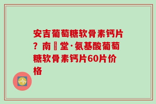 安吉葡萄糖软骨素钙片？南雲堂·氨基酸葡萄糖软骨素钙片60片价格